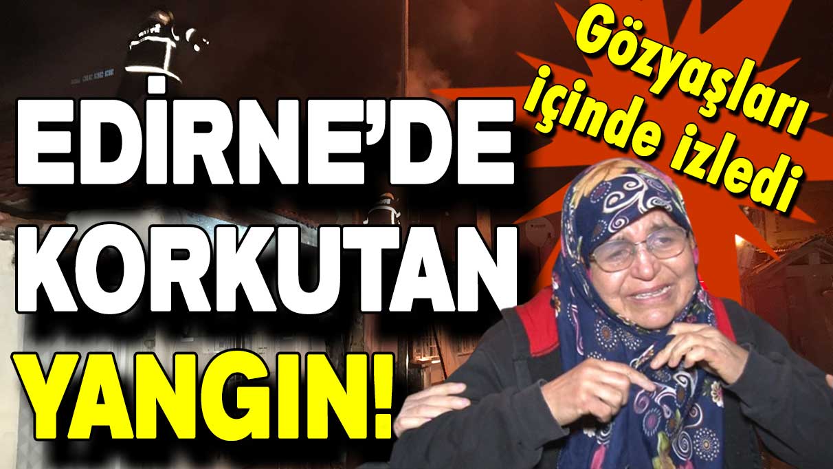 Edirne'de korkutan yangın: Yanan evini gözyaşları içinde izledi!