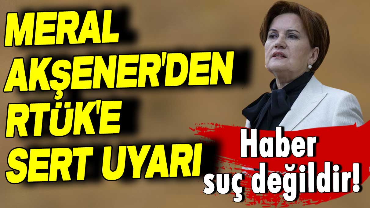 İYİ Parti lideri Meral Akşener'den RTÜK'e uyarı: Haber suç değildir