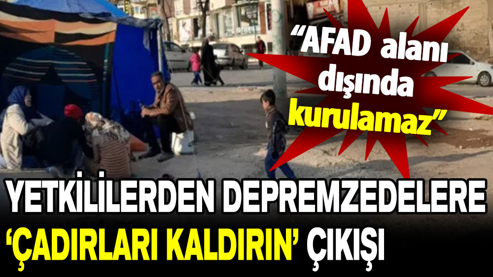 Yetkililerden depremzedelere ‘çadırları kaldırın’ çıkışı: AFAD alanı dışında kurulamaz!