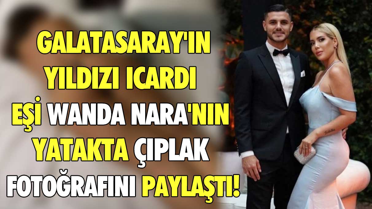 Galatasaray'ın yıldızı Icardi eşi Wanda Nara'nın yatakta çıplak fotoğrafını paylaştı!