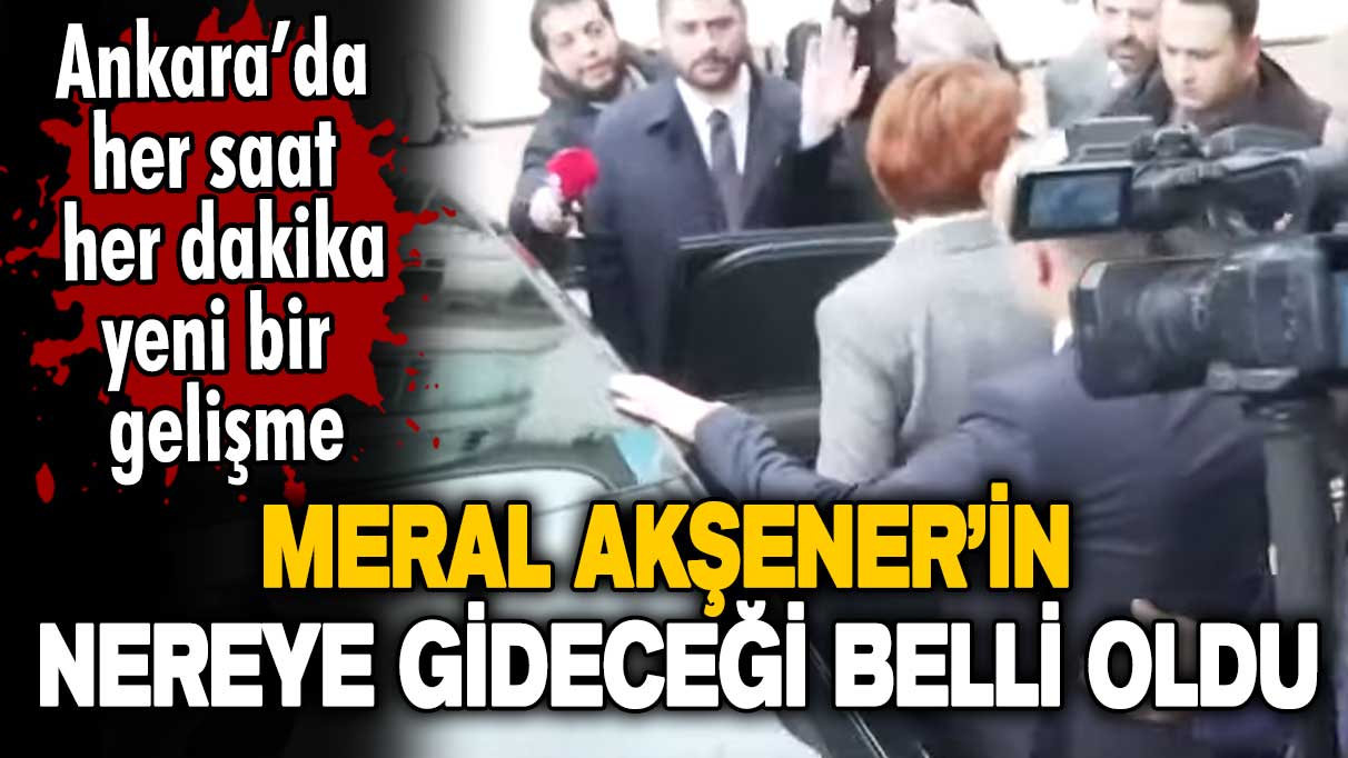 Ankara'da hareketli dakikalar! Meral Akşener'in nereye gideceği belli oldu