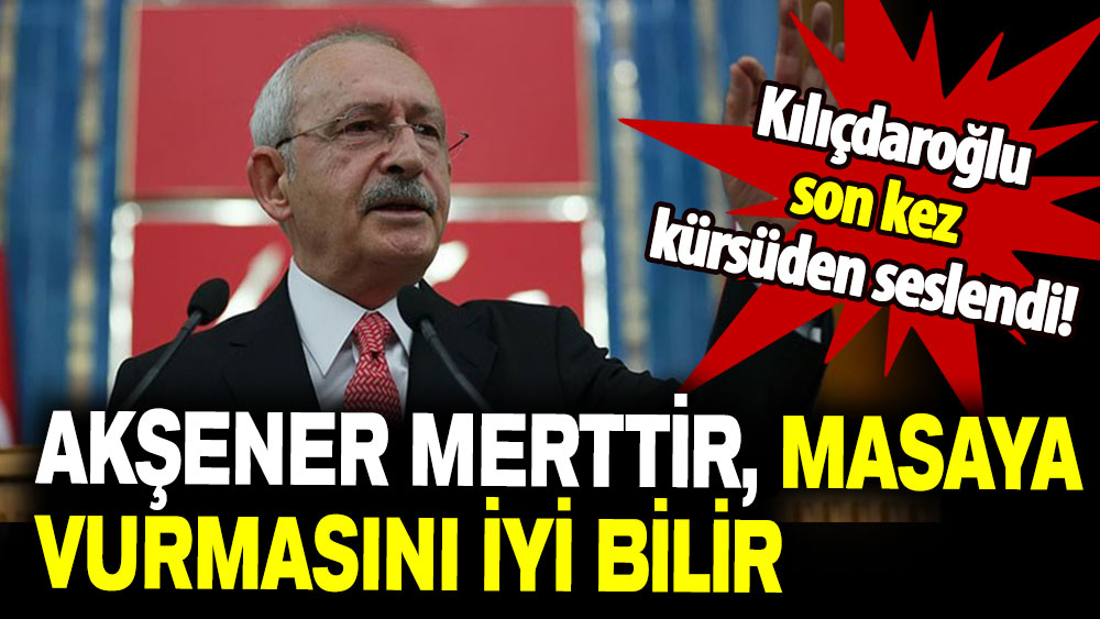 Kemal Kılıçdaroğlu son kez kürsüden seslendi: Akşener merttir masaya vurmasını iyi bilir!