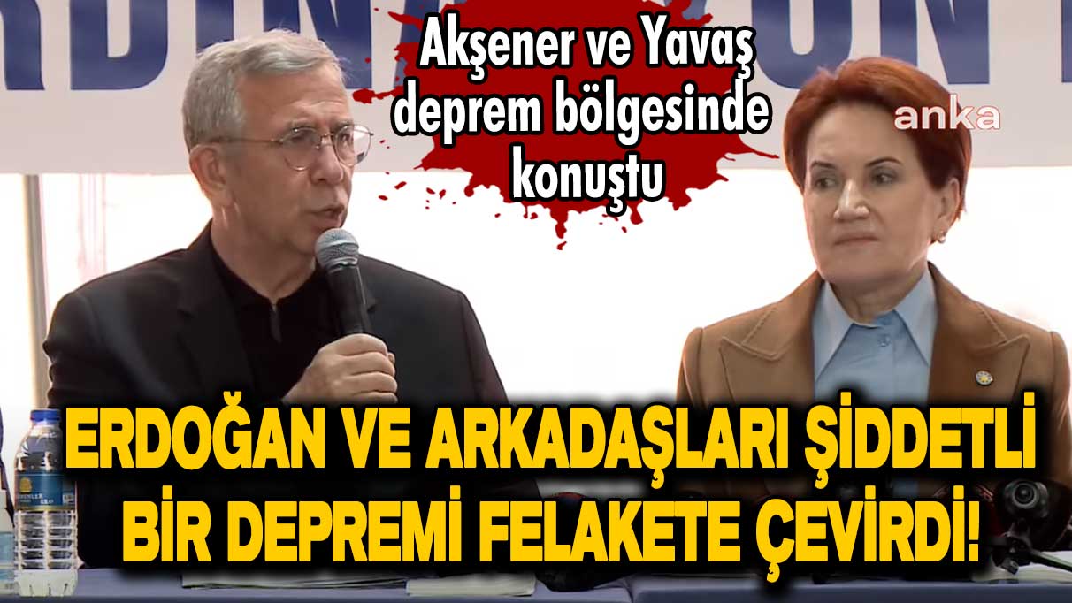 Meral Akşener ve Mansur Yavaş deprem bölgesinde konuştu: Erdoğan ve arkadaşları şiddetli bir depremi felakete çevirdi!