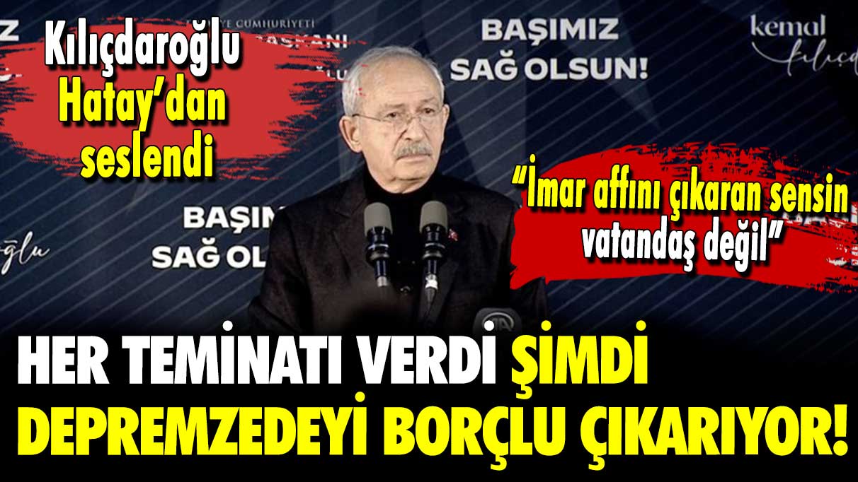 Kemal Kılıçdaroğlu Hatay'dan seslendi: Her teminatı verdi şimdi depremzedeyi borçlu çıkarıyor