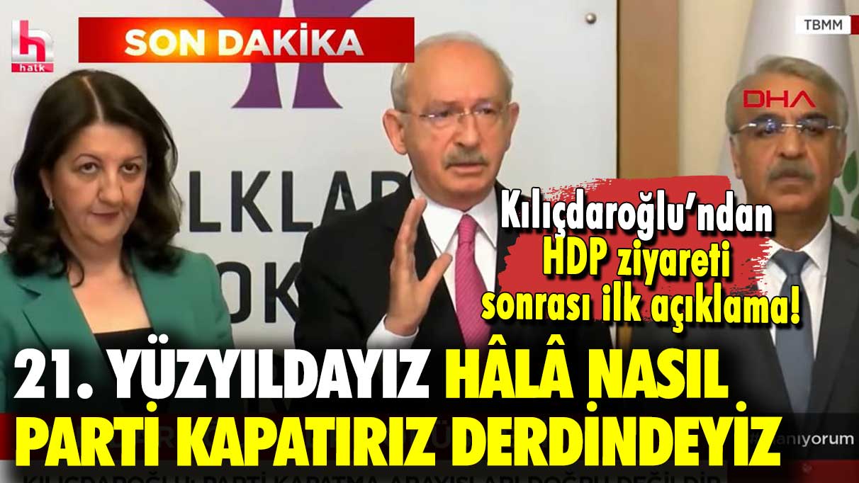 Kılıçdaroğlu’ndan HDP ziyareti sonrası ilk açıklama: 21. yüzyıldayız hâlâ nasıl parti kapatırız derdindeyiz!