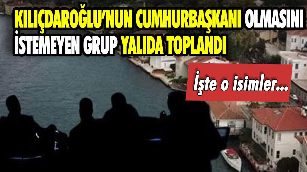 Kılıçdaroğlu’nun cumhurbaşkanı olmasını istemeyen grup yalıda toplandı: Bakın kimler var!