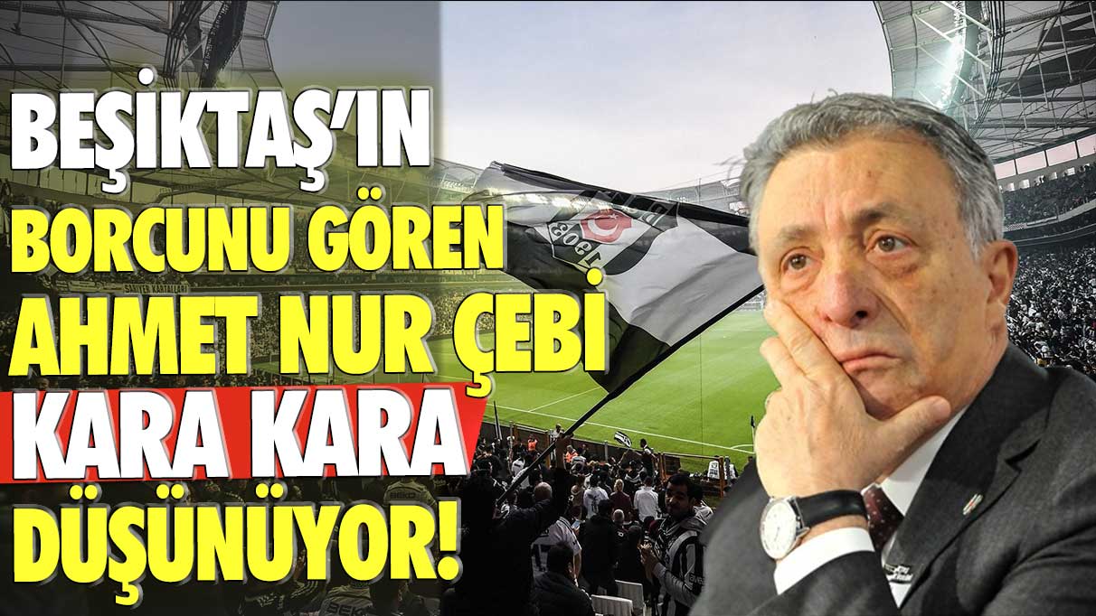 Beşiktaş'ın borcunu gören Ahmet Nur Çebi kara kara düşünüyor!