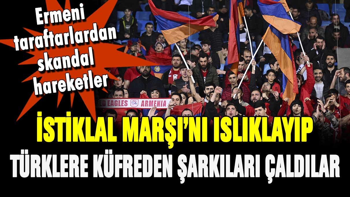 Ermeni taraftarlar İstiklal Marşı'nı ıslıkladı: Türklere küfreden şarkılar çaldı!