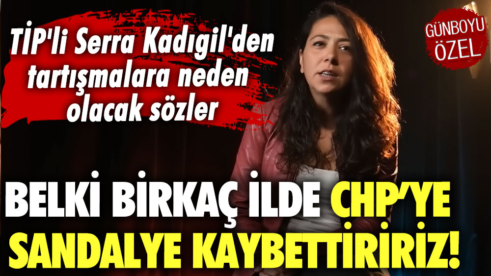 TİP'li Serra Kadıgil'den tartışmalara neden olacak sözler: Belki birkaç ilde CHP’ye sandalye kaybettiririz