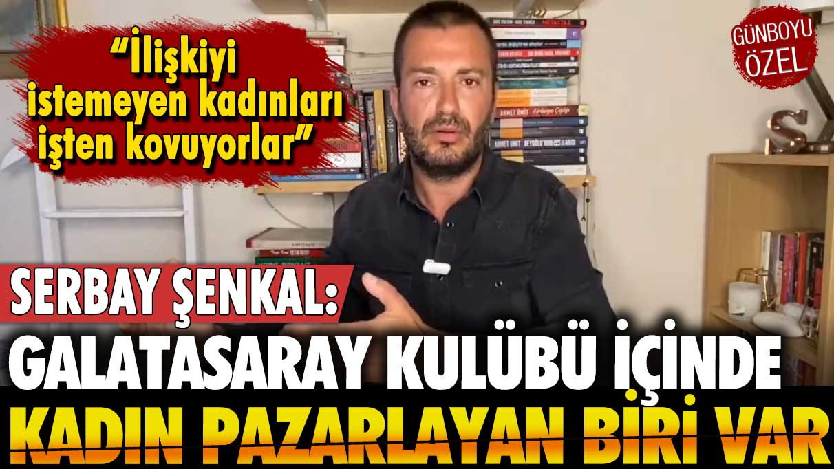 Serbay Şenkal'dan 'Galatasaray kulübü bünyesinde kadın pazarlayan biri var' iddiası