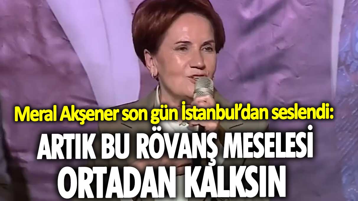 Meral Akşener son gün İstanbul'dan seslendi: Artık bu rövanş meselesi ortadan kalksın