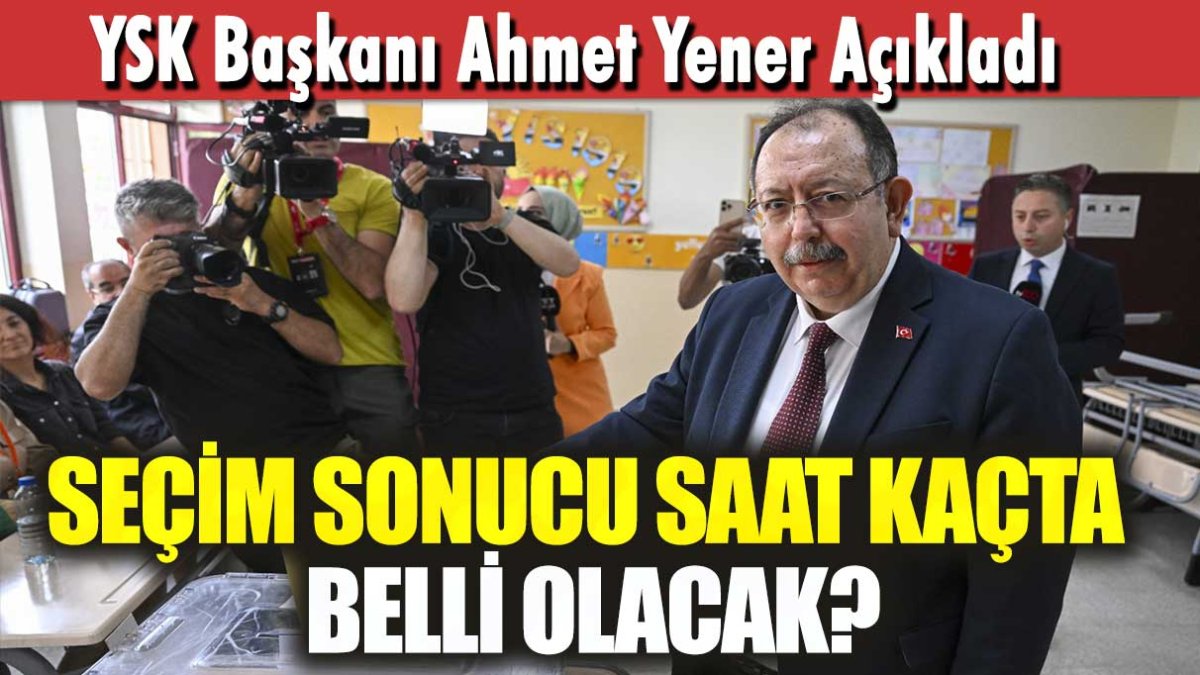 YSK Başkanı Ahmet Yener açıkladı! Seçim sonuçları saat kaçta belli olacak?