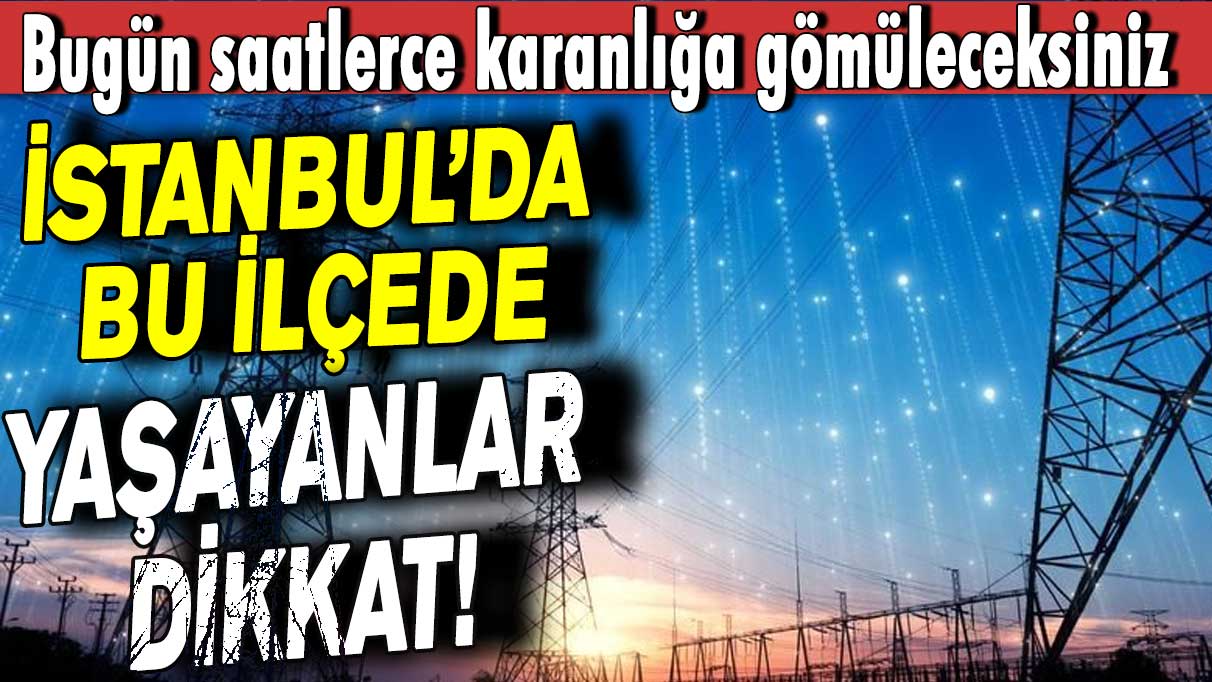İstanbul’da bu ilçelerde yaşayanlar dikkat! Bugün saatlerce karanlığa gömüleceksiniz