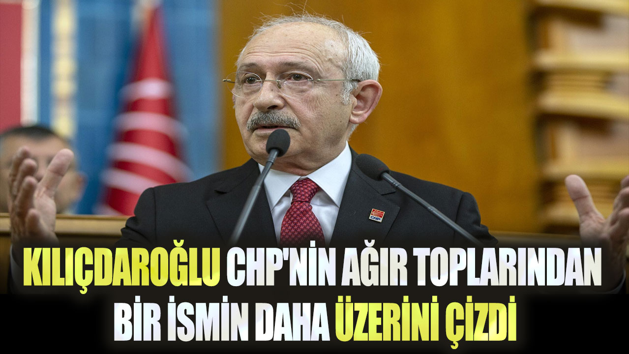 Kılıçdaroğlu CHP'nin ağır toplarından bir ismin daha üzerini çizdi