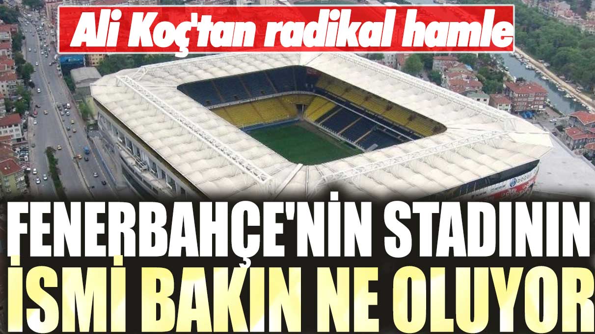 Ali Koç'tan radikal hamle: Fenerbahçe'nin stadının ismi bakın ne oluyor