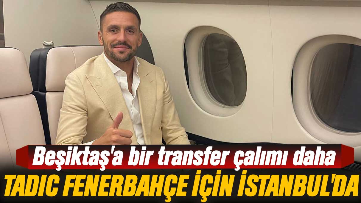 Beşiktaş'a bir transfer çalımı daha: Tadic Fenerbahçe için İstanbul'da