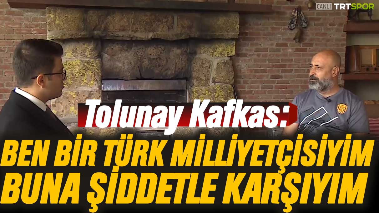 Tolunay Kafkas: Ben bir Türk milliyetçisiyim buna şiddetle karşıyım