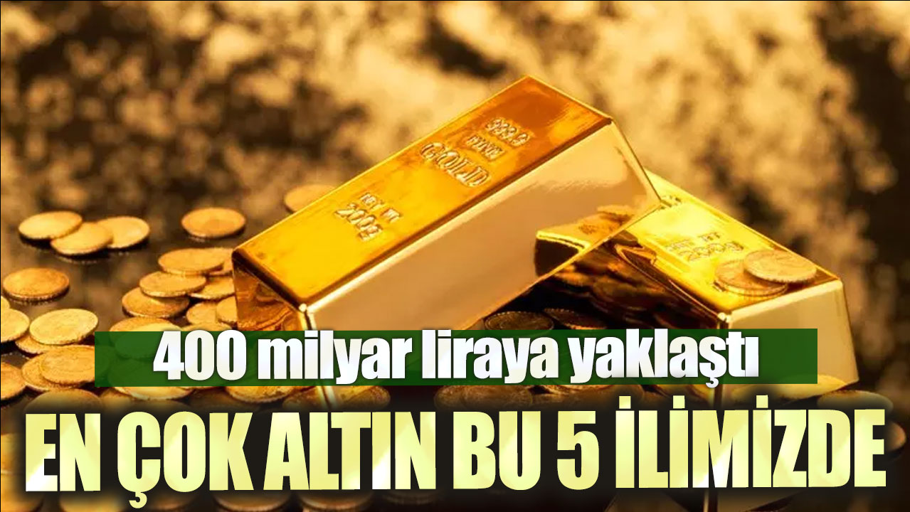 En çok altın bu 5 ilimizde: 400 milyar liraya yaklaştı