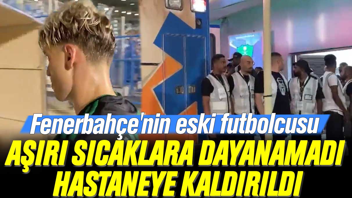 Fenerbahçe'nin eski futbolcusu aşırı sıcaklara dayanamadı, hastaneye kaldırıldı