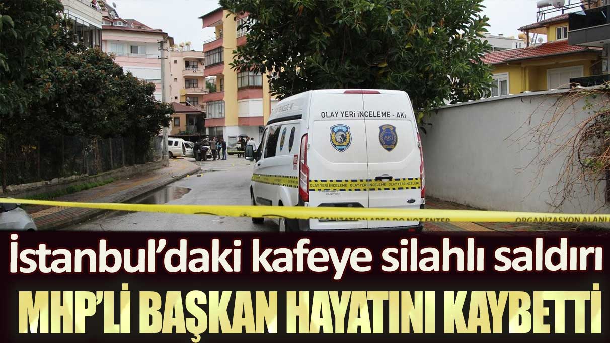 İstanbul’daki kafeye silahlı saldırı: MHP’li başkan hayatını kaybetti