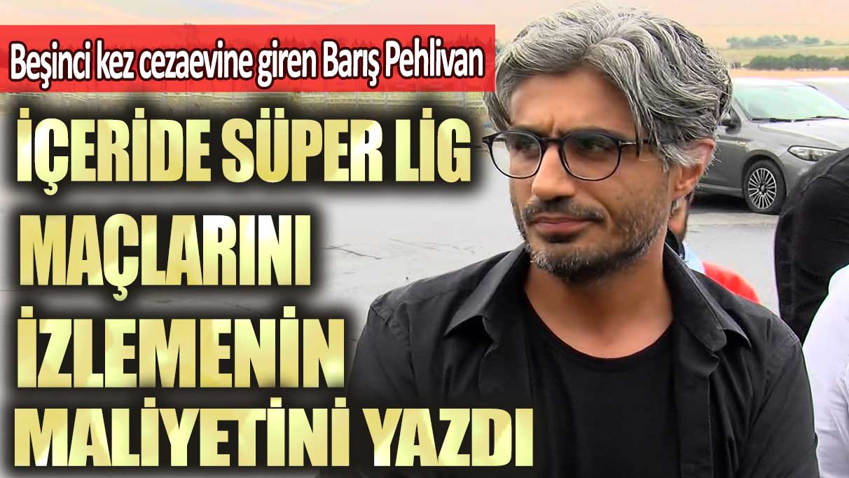 Beşinci kez cezaevine giren Barış Pehlivan içeride Süper Lig maçlarını izlemenin maliyetini yazdı