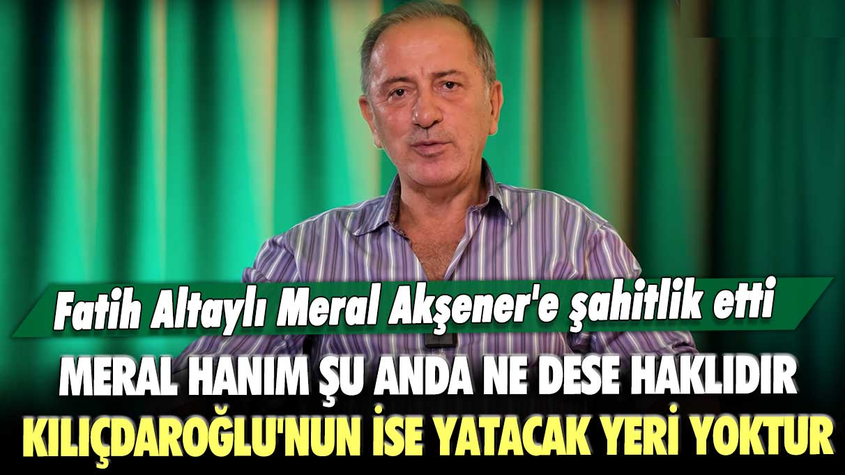 Fatih Altaylı Meral Akşener'e şahitlik etti: Meral Hanım şu anda ne dese haklıdır, Kılıçdaroğlu'nun ise yatacak yeri yoktur