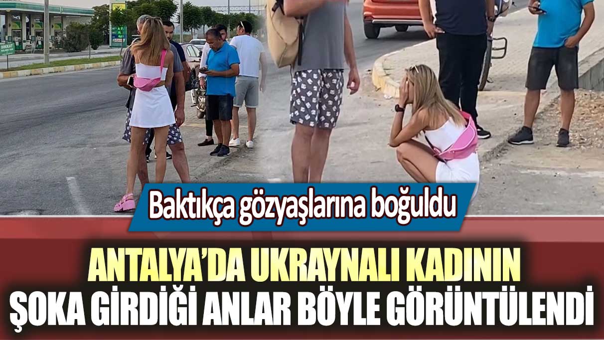 Baktıkça gözyaşlarına boğuldu! Antalya'da Ukraynalı kadının şoka girdiği anlar böyle görüntülendi