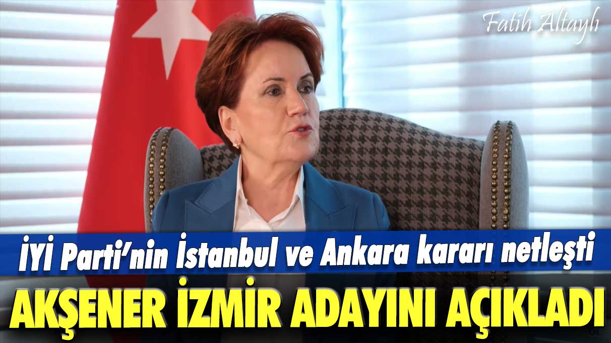 İYİ Parti'nin İstanbul ve Ankara kararı netleşti: Akşener, İzmir adayını açıkladı