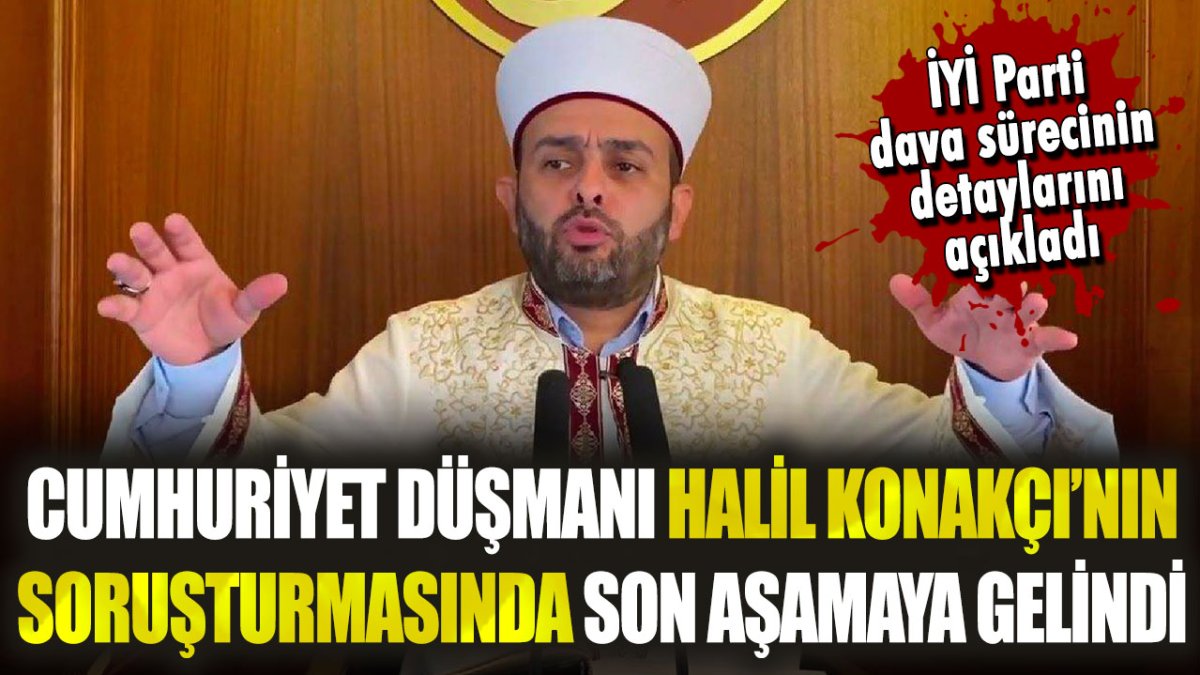 Cumhuriyet düşmanı sözde imam Halil Konakçı soruşturmasında sona gelindi: İYİ Parti, dava detaylarını açıkladı