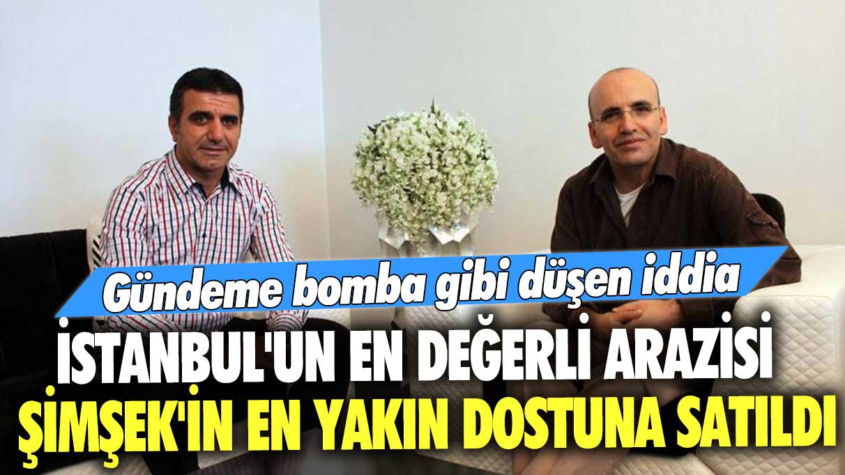 Gündeme bomba gibi düşen iddia! İstanbul'un en değerli arazisi Mehmet Şimşek'in en yakın dostuna satıldı