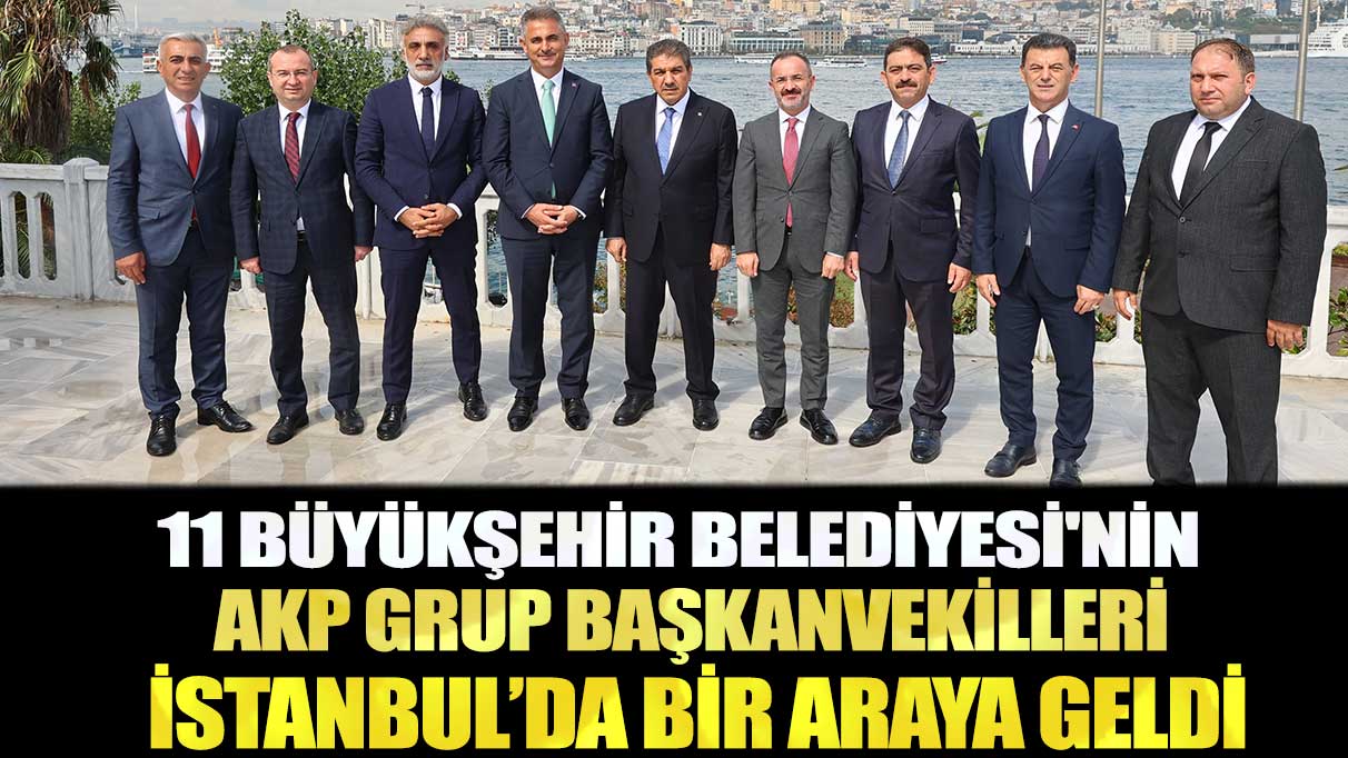 11 Büyükşehir Belediyesi'nin AKP Grup Başkanvekilleri İstanbul’da bir araya geldi