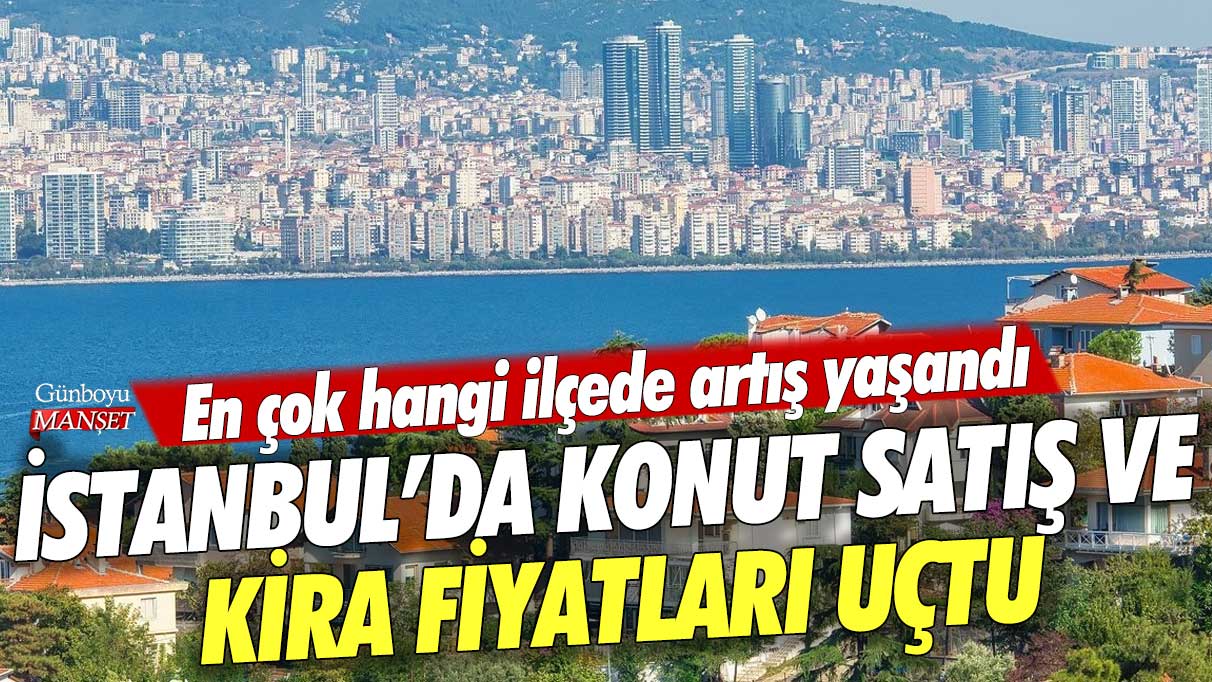 İstanbul’da konut satış ve kira fiyatları uçtu: En çok hangi ilçede artış yaşandı?