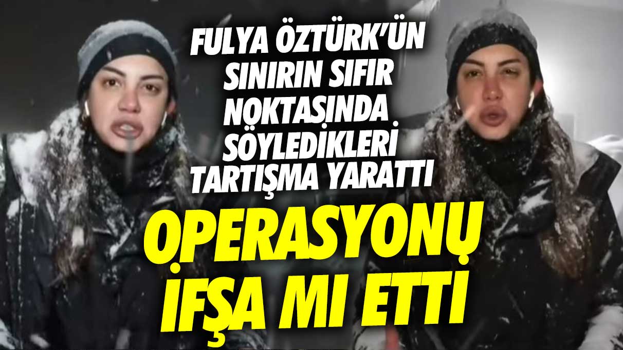 Fulya Öztürk'ün sınırın sıfır noktasında söyledikleri tartışma yarattı! Operasyonu ifşa mı etti