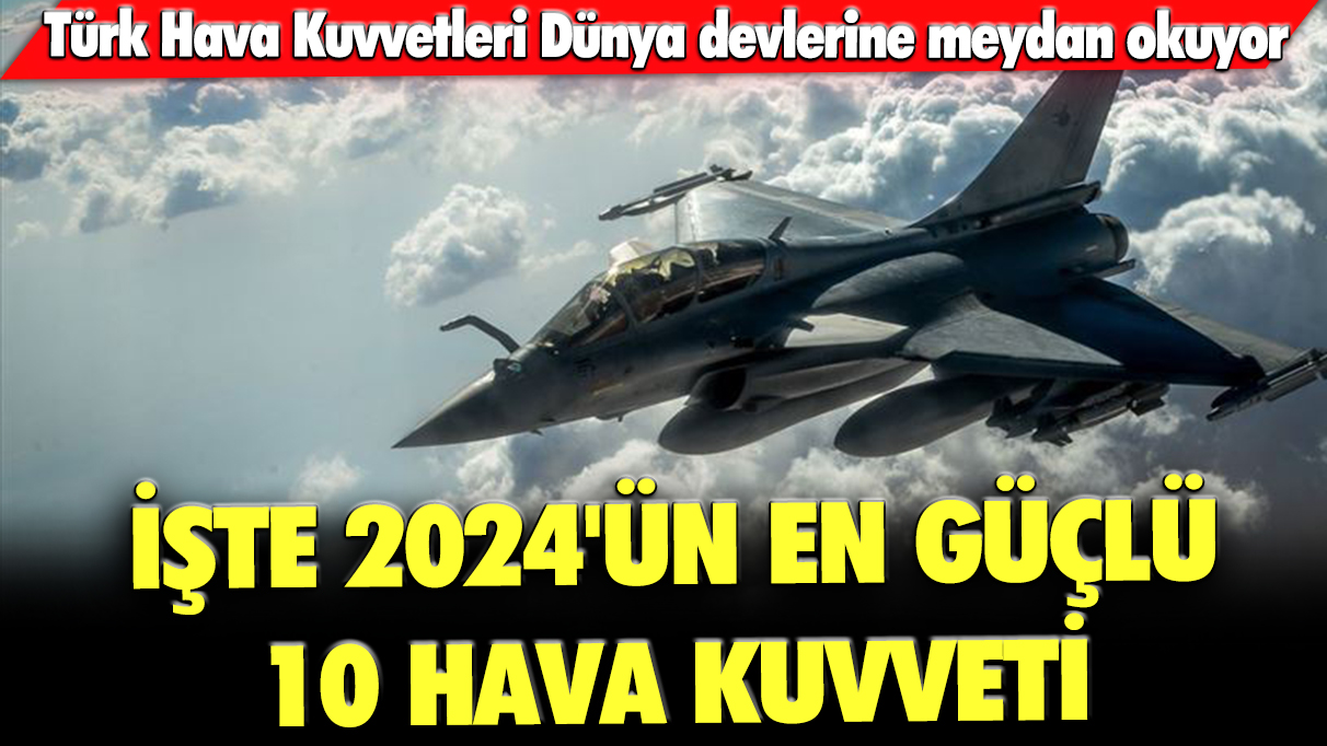 Türk Hava Kuvvetleri Dünya devlerine meydan okuyor: İşte 2024'ün en güçlü 10 hava kuvveti