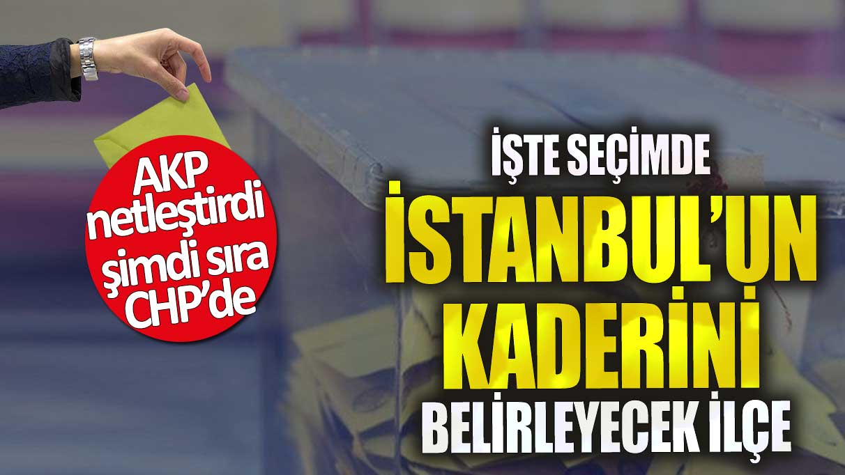 İşte seçimde İstanbul’un kaderini belirleyecek ilçe!  AKP netleştirdi şimdi sıra CHP’de