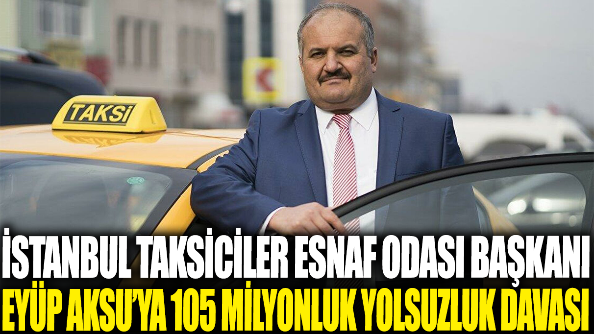İstanbul Taksiciler Esnaf Odası Başkanı Eyüp Aksu’ya 105 milyonluk yolsuzluk davası