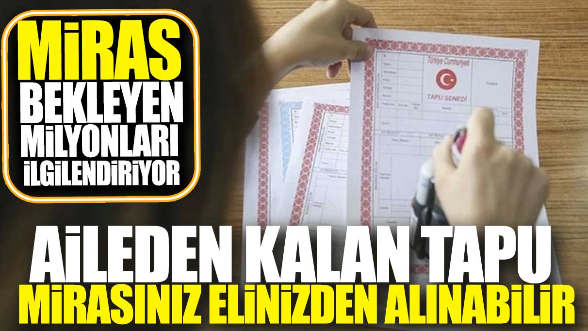 Aileden kalan tapu mirasınız elinizden alınabilir! Miras bekleyen milyonları ilgilendiriyor