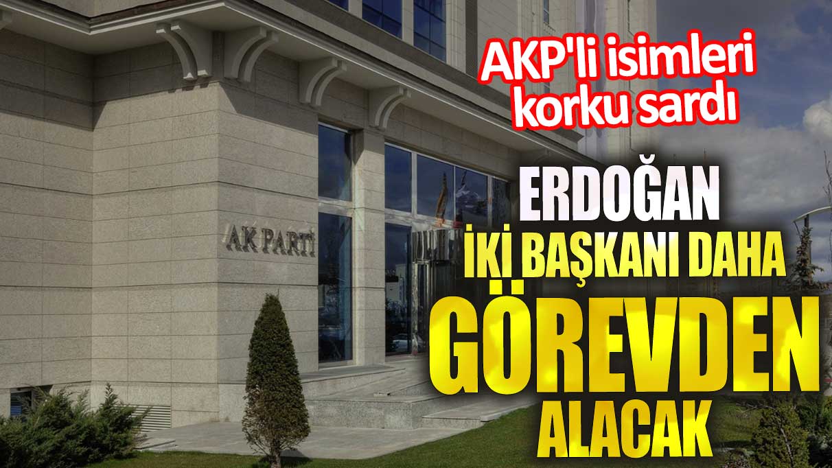 Erdoğan iki başkanı daha görevden alacak. AKP'li isimleri korku sardı