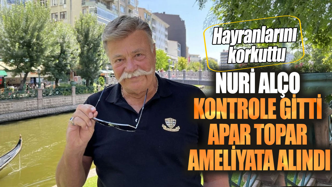 Nuri Alço kontrole gitti apar topar ameliyata alındı! Hayranlarını korkuttu