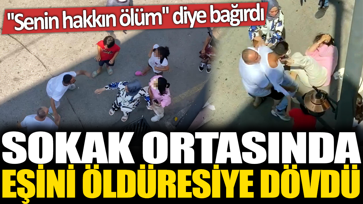 Sokak ortasında eşini öldüresiye dövdü! 'Senin hakkın ölüm' diye bağırdı