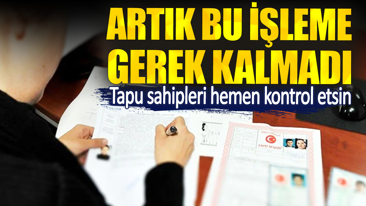 Tapu sahipleri hemen kontrol etsin. Artık bu işleme gerek kalmadı