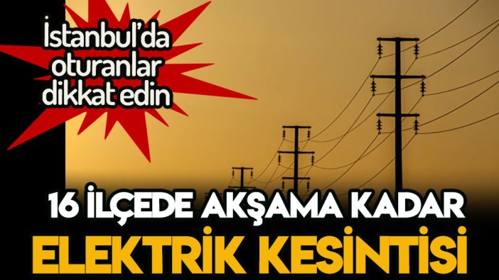 İstanbul'da büyük elektrik kesintisi: 16 ilçeye akşama kadar elektrik verilemeyecek işte bölge ve saatler