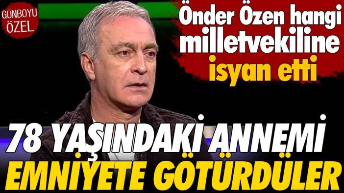 Önder Özen'den milletvekili isyanı: 78 yaşındaki annemi emniyete götürdüler
