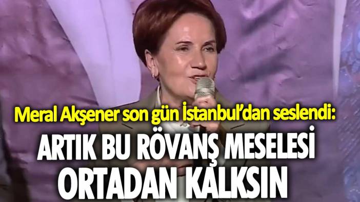 Meral Akşener son gün İstanbul'dan seslendi: Artık bu rövanş meselesi ortadan kalksın