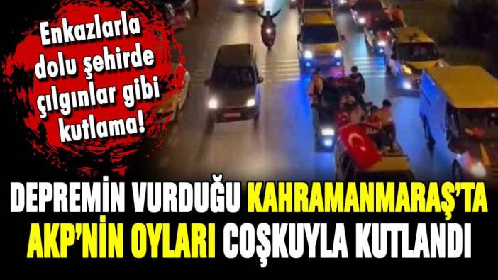 Deprem felaketinin merkezi Kahramanmaraş'ta AKP'nin oylarına coşkulu kutlama!