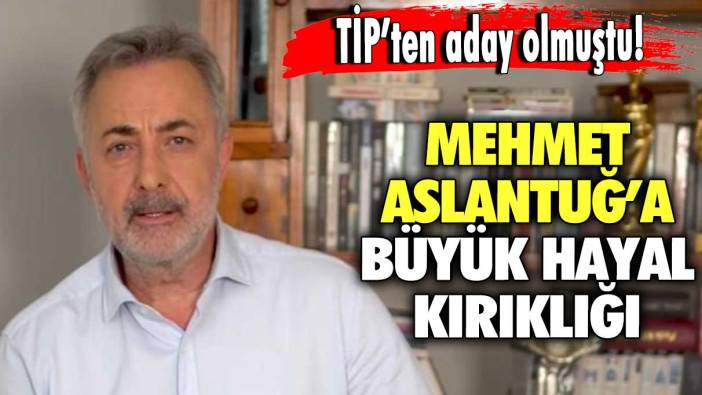 TİP’ten aday olmuştu! Mehmet Aslantuğ’a büyük hayal kırıklığı