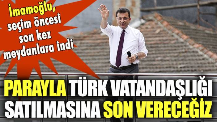 İmamoğlu son mitinginde seslendi: "Parayla Türk vatandaşlığı satılmasına son vereceğiz"