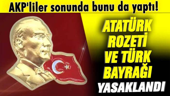 AKP'liler sonunda bunu da yaptı! Atatürk rozeti ve Türk bayrağı yasaklandı