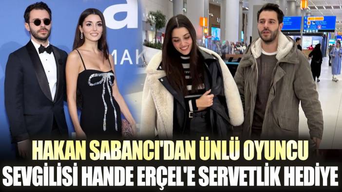 Hakan Sabancı'dan ünlü oyuncu sevgilisi Hande Erçel'e servetlik hediye