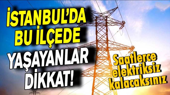 İstanbul’da bu ilçede yaşayanlar dikkat! Saatlerce elektriksiz kalacaksınız